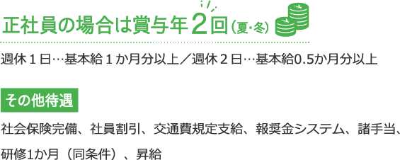 正社員の場合は賞与年２回（夏・冬）週休１⽇…基本給１か⽉分／週休２⽇…基本給0.5か⽉分 / その他 社会保険完備、社員割引、交通費規定支給、報奨金システム、諸手当、研修1か月（同条件）、昇給