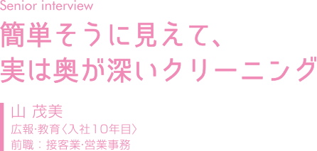 Senior Interview｜簡単そうに見えて、実は奥が深いクリーニング｜山茂美｜広報・教育（入社１０年目）｜前職：接客業・営業事務